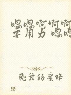 嗯嗯啊啊啊还想要用力 嗯嗯嗯好爽