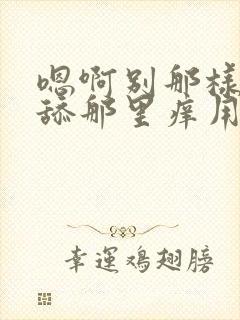 嗯啊别那样啊别舔那里痒用力