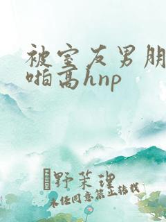 被室友男朋友强啪高hnp