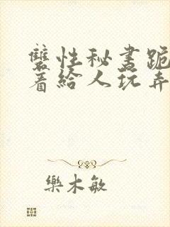 双性秘书跪趴撅着给人玩弄h