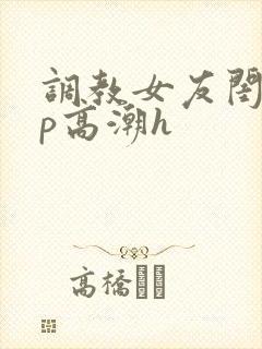 调教女友闺蜜3p高潮h