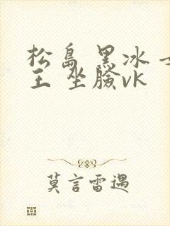 松岛 黑冰 女王 坐脸vk
