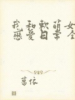我和软萌女友的恋爱日常 全文阅读