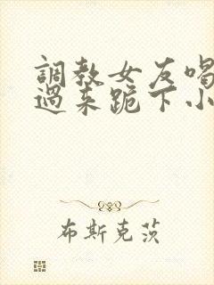 调教女友喝尿爬过来跪下小说