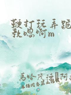 鞭打玩弄跪趴调教嗯啊m