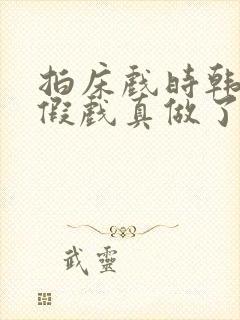 拍床戏时韩影帝假戏真做了