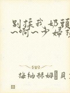 别揉我奶头~嗯~啊~少妇视频