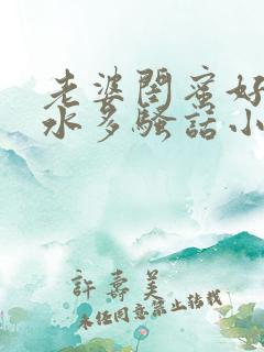 老婆闺蜜好爽,水多骚话小说