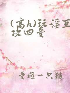 (高h)玩淫互攻四爱
