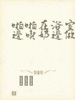 啪啪在浴室边摸边吃奶边做