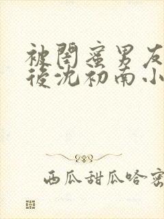 被闺蜜男友认错后沈初南小说