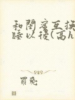 和闺蜜互换老公睡以后(高h)