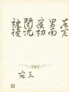 被闺蜜男友认错后沈初南完结版