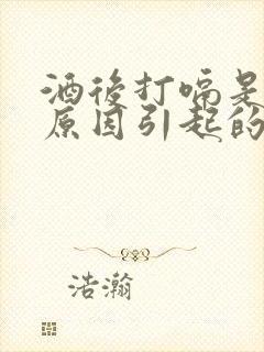 酒后打嗝是什么原因引起的