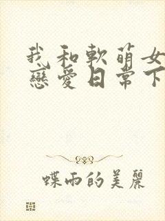 我和软萌女友的恋爱日常下载全本