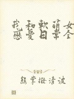 我和软萌女友的恋爱日常全文下载