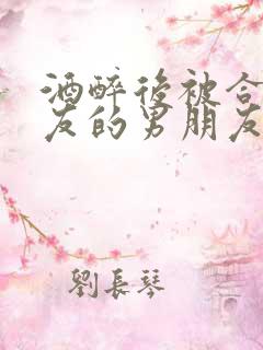 酒醉后被合租室友的男朋友睡了时颜