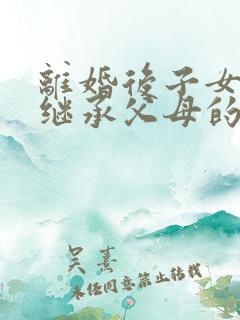 离婚后子女可以继承父母的遗产吗