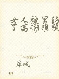 女人被男的爽到了高潮视频久久久久