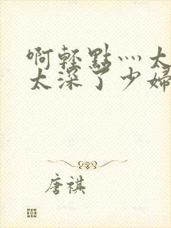 啊轻点灬太粗嗯太深了少妇小说