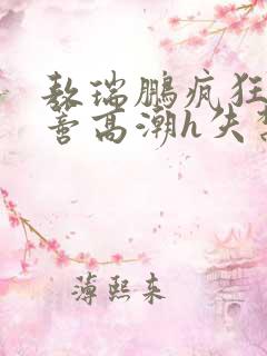 敖瑞鹏疯狂揉肉蒂高潮h失禁文