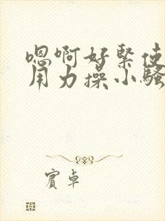 嗯啊好紧使劲插用力操小骚货勾引