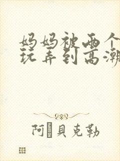 妈妈被两个同学玩弄到高潮小说