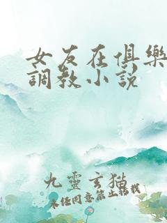 女友在俱乐部被调教小说