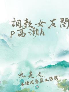 调教女友闺蜜3p高潮h