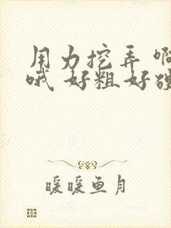 用力挖弄 啊 哦 好粗好硬 骚货夹的好紧