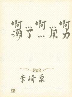 啊…啊…啊…高潮了…用力啊小说