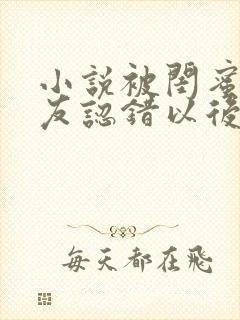 小说被闺蜜男朋友认错以后在线阅读