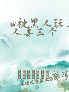 w被黑人玩弄的人妻三个