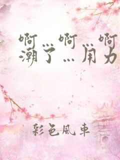 啊…啊…啊…高潮了…用力啊小说