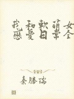 我和软萌女友的恋爱日常全文
