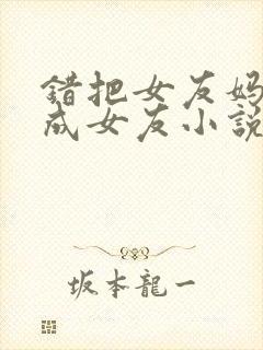 错把女友妈妈认成女友小说免费阅读