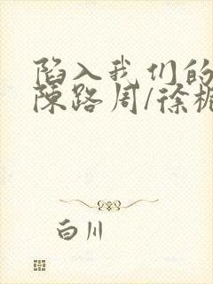 陷入我们的热恋陈路周/徐栀免费全文阅读