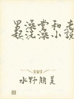 男澡堂和老妇一起洗澡小说