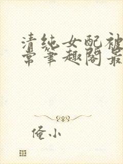 清纯女配被擒日常笔趣阁最新章节更