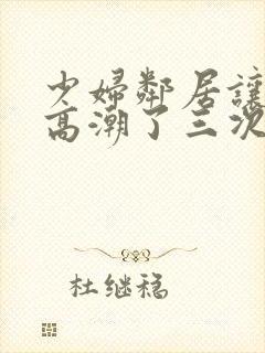 少妇邻居让我弄高潮了三次