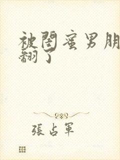 被闺蜜男朋友c翻了