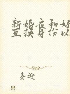 新婚夜和好闺蜜互换身份以后