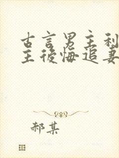 古言男主利用女主后悔追妻火葬场