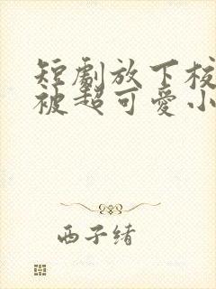 短剧放下校花后被超可爱小女友倒追演员表