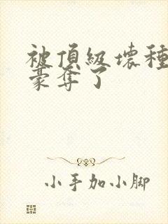 被顶级坏种强取豪夺了