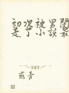 初次被男闺蜜夺走了小说最新章节更