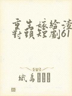 重生嫁给渣男死对头短剧61集