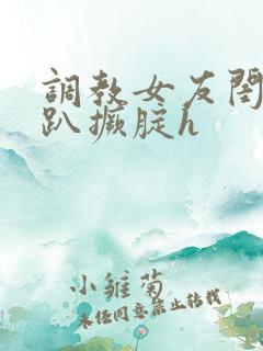 调教女友闺蜜跪趴撅腚h