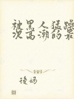 被黑人猛躁10次高潮的最新动态