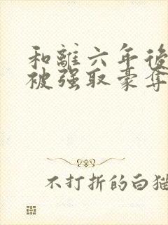 和离六年后,她被强取豪夺了免费阅读